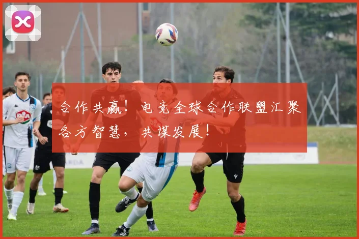 合作共赢!电竞全球合作联盟汇聚各方智慧,共谋发展!